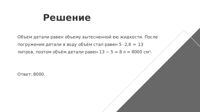 Решение Объем детали равен объему вытесненной ею жидкости. После погружения детали в воду объём стал равен 5 · 2,6  =  13 литров, поэтом объём детали равен 13 − 5 = 8 л = 8000 см 3 .   Ответ: 8000. 