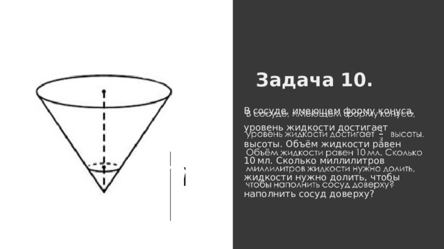 Задача 10. В сосуде, имеющем форму конуса, уровень жидкости достигает высоты. Объём жидкости равен 10 мл. Сколько миллилитров жидкости нужно долить, чтобы наполнить сосуд доверху?   