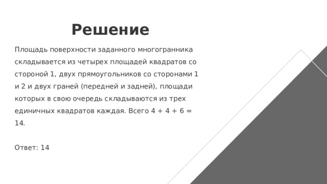 Решение Площадь поверхности заданного многогранника складывается из четырех площадей квадратов со стороной 1, двух прямоугольников со сторонами 1 и 2 и двух граней (передней и задней), площади которых в свою очередь складываются из трех единичных квадратов каждая. Всего 4 + 4 + 6 = 14.   Ответ: 14 
