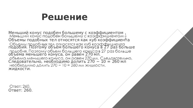 Решение Меньший конус подобен большему с коэффициентом Объемы подобных тел относятся как куб коэффициента подобия. Поэтому объем большего конуса в 27 раз больше объема меньшего конуса, он равен 270 мл. Следовательно, необходимо долить 270 − 10 = 260 мл жидкости.   Ответ: 260.   