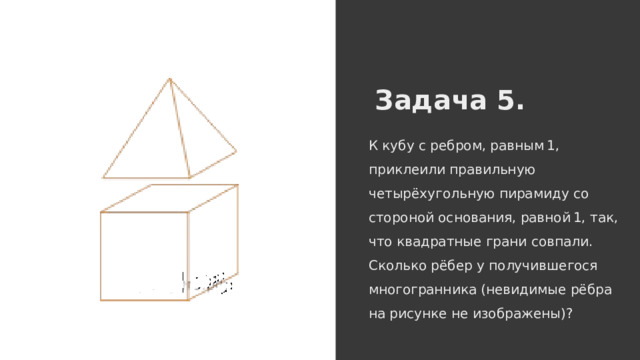Задача 5. К кубу с ребром, равным 1, приклеили правильную четырёхугольную пирамиду со стороной основания, равной 1, так, что квадратные грани совпали. Сколько рёбер у получившегося многогранника (невидимые рёбра на рисунке не изображены)? 