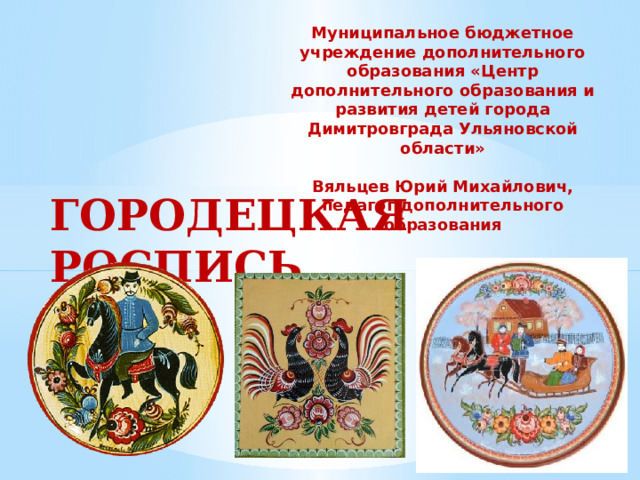 Муниципальное бюджетное учреждение дополнительного образования «Центр дополнительного образования и развития детей города Димитровграда Ульяновской области»   Вяльцев Юрий Михайлович, педагог дополнительного образования ГОРОДЕЦКАЯ РОСПИСЬ . 