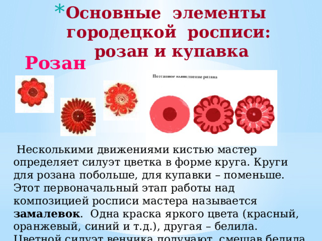 Основные элементы  городецкой росписи:  розан и купавка    Розан  Несколькими движениями кистью мастер определяет силуэт цветка в форме круга. Круги для розана побольше, для купавки – поменьше. Этот первоначальный этап работы над композицией росписи мастера называется замалевок . Одна краска яркого цвета (красный, оранжевый, синий и т.д.), другая – белила. Цветной силуэт венчика получают, смешав белила с одной из ярких красок. 