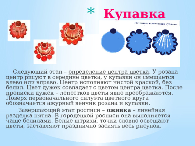  Купавка    Следующий этап – определение центра цветка . У розана центр рисуют в середине цветка, у купавки он смещается влево или вправо. Центр исполняют чистой краской, без белил. Цвет дужек совпадает с цветом центра цветка. После прописки дужек – лепестков цветы явно преображаются. Поверх первоначального силуэта цветного круга обозначается ажурный венчик розана и купавки.  Завершающий этап росписи – оживка – линейная разделка пятна. В городецкой росписи она выполняется чаще белилами. Белые штрихи, точки словно освещают цветы, заставляют празднично засиять весь рисунок. 