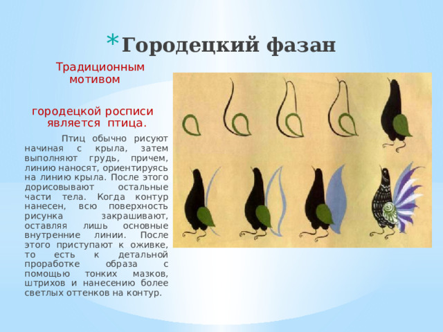 Городецкий фазан    Традиционным мотивом городецкой росписи является птица.  Птиц обычно рисуют начиная с крыла, затем выполняют грудь, причем, линию наносят, ориентируясь на линию крыла. После этого дорисовывают остальные части тела. Когда контур нанесен, всю поверхность рисунка закрашивают, оставляя лишь основные внутренние линии. После этого приступают к оживке, то есть к детальной проработке образа с помощью тонких мазков, штрихов и нанесению более светлых оттенков на контур.  