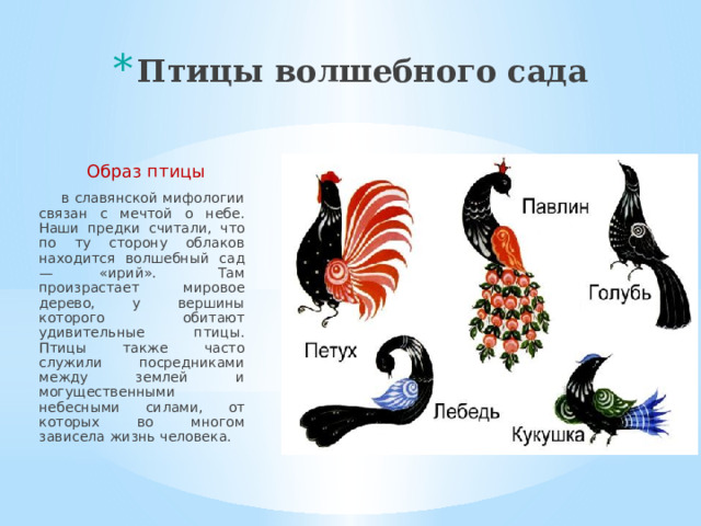 Птицы волшебного сада    Образ птицы  в славянской мифологии связан с мечтой о небе. Наши предки считали, что по ту сторону облаков находится волшебный сад — «ирий».  Там произрастает мировое дерево, у вершины которого обитают удивительные птицы. Птицы также часто служили посредниками между землей и могущественными небесными силами, от которых во многом зависела жизнь человека. 