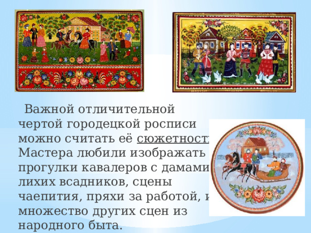  Важной отличительной чертой городецкой росписи можно считать её сюжетность. Мастера любили изображать прогулки кавалеров с дамами, лихих всадников, сцены чаепития, пряхи за работой, и множество других сцен из народного быта. 