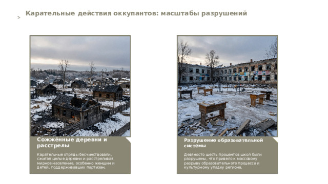 Карательные действия оккупантов: масштабы разрушений  Разрушение образовательной системы Сожжённые деревни и расстрелы   Девяносто шесть процентов школ были разрушены, что привело к массовому разрыву образовательного процесса и культурному упадку региона. Карательные отряды бесчинствовали, сжигая целые деревни и расстреливая мирное население, особенно женщин и детей, поддерживавших партизан. 6  