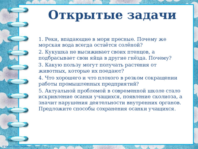 Открытые задачи 1. Реки, впадающие в моря пресные. Почему же морская вода всегда остаётся солёной? 2. Кукушка не высиживает своих птенцов, а подбрасывает свои яйца в другие гнёзда. Почему? 3. Какую пользу могут получать растения от животных, которые их поедают? 4. Что хорошего и что плохого в резком сокращении работы промышленных предприятий? 5. Актуальной проблемой в современной школе стало искривление осанки учащихся, появление сколиоза, а значит нарушения деятельности внутренних органов. Предложите способы сохранения осанки учащихся. 