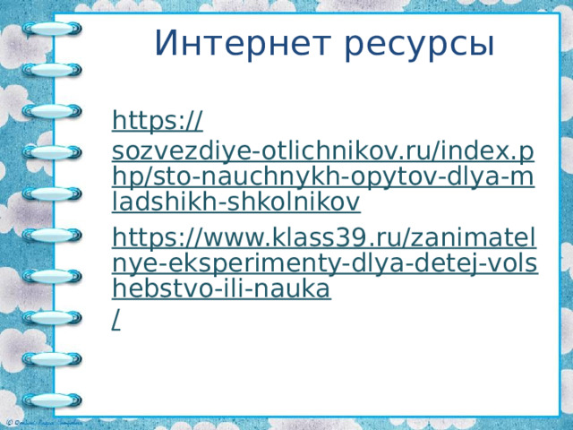 Интернет ресурсы https:// sozvezdiye-otlichnikov.ru/index.php/sto-nauchnykh-opytov-dlya-mladshikh-shkolnikov https://www.klass39.ru/zanimatelnye-eksperimenty-dlya-detej-volshebstvo-ili-nauka / 