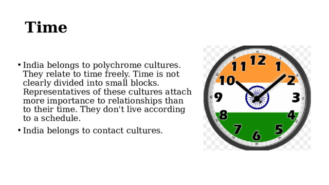 Time India belongs to polychrome cultures. They relate to time freely. Time is not clearly divided into small blocks. Representatives of these cultures attach more importance to relationships than to their time. They don't live according to a schedule. India belongs to contact cultures. 