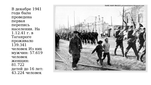В декабре 1941 года была проведена первая перепись населения. На 1.12.41 г. в Таганроге проживало 139.341 человек Из них мужчин: 57.619 человек  женщин: 81.722  детей до 16 лет: 43.224 человек 