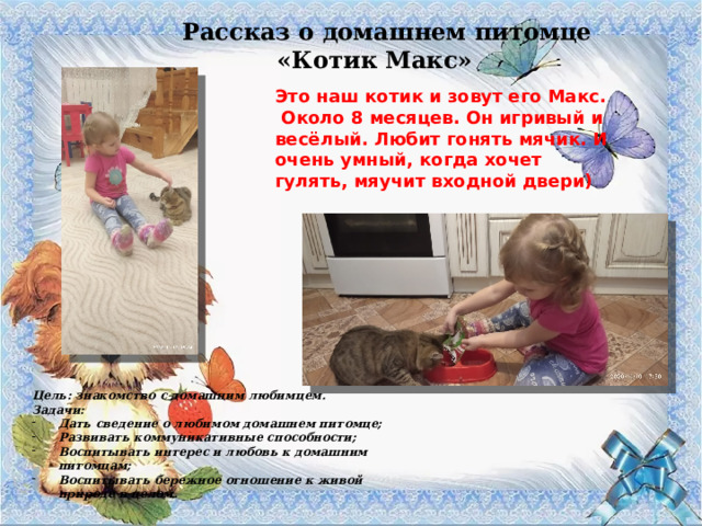 Рассказ о домашнем питомце «Котик Макс» Это наш котик и зовут его Макс. Около 8 месяцев. Он игривый и весёлый. Любит гонять мячик. И очень умный, когда хочет гулять, мяучит входной двери) Цель: знакомство с домашним любимцем. Задачи: Дать сведение о любимом домашнем питомце; Развивать коммуникативные способности; Воспитывать интерес и любовь к домашним питомцам; Воспитывать бережное отношение к живой природе в целом. 
