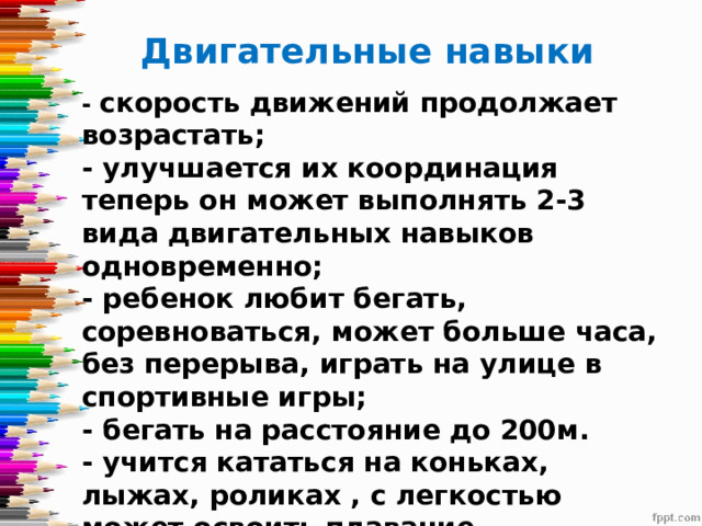 Двигательные навыки - скорость движений продолжает возрастать;  - улучшается их координация теперь он может выполнять 2-3 вида двигательных навыков одновременно;  - ребенок любит бегать, соревноваться, может больше часа, без перерыва, играть на улице в спортивные игры;  - бегать на расстояние до 200м.  - учится кататься на коньках, лыжах, роликах , с легкостью может освоить плавание . 