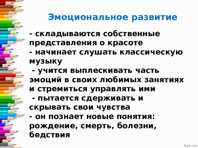     Эмоциональное развитие - складываются собственные представления о красоте  - начинает слушать классическую музыку  - учится выплескивать часть эмоций в своих любимых занятиях и стремиться управлять ими  - пытается сдерживать и скрывать свои чувства  - он познает новые понятия: рождение, смерть, болезни, бедствия   