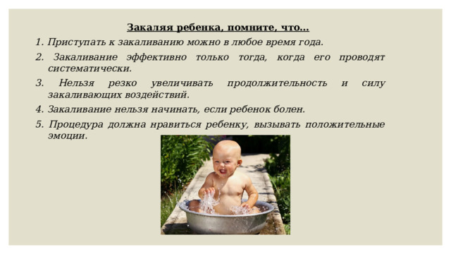 Закаляя ребенка, помните, что… 1. Приступать к закаливанию можно в любое время года. 2. Закаливание эффективно только тогда, когда его проводят систематически. 3. Нельзя резко увеличивать продолжительность и силу закаливающих воздействий. 4. Закаливание нельзя начинать, если ребенок болен. 5. Процедура должна нравиться ребенку, вызывать положительные эмоции. 
