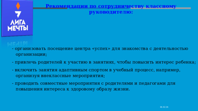 Рекомендации по сотрудничеству классному руководителю:   - организовать посещение центра «успех» для знакомства с деятельностью организации; - привлечь родителей к участию в занятиях, чтобы повысить интерес ребенка; - включить занятия адаптивным спортом в учебный процесс, например, организуя внеклассные мероприятия; - проводить совместные мероприятия с родителями и педагогами для повышения интереса к здоровому образу жизни. 05.02.26 