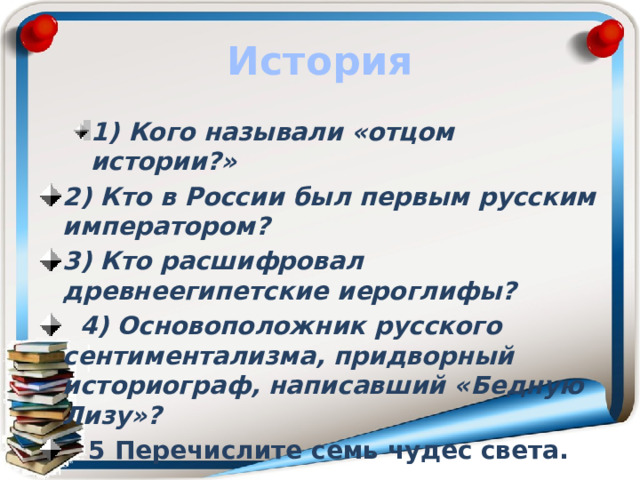 История 1) Кого называли «отцом истории?» 1) Кого называли «отцом истории?» 2) Кто в России был первым русским императором? 3) Кто расшифровал древнеегипетские иероглифы?  4) Основоположник русского сентиментализма, придворный историограф, написавший «Бедную Лизу»?  5 Перечислите семь чудес света. 