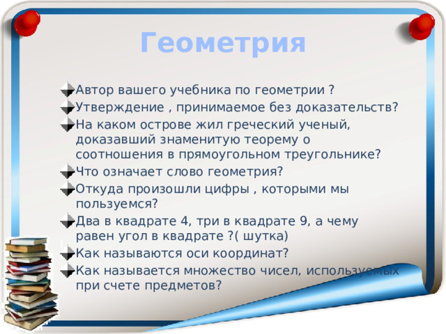 Геометрия Автор вашего учебника по геометрии ? Утверждение , принимаемое без доказательств? На каком острове жил греческий ученый, доказавший знаменитую теорему о соотношения в прямоугольном треугольнике? Что означает слово геометрия? Откуда произошли цифры , которыми мы пользуемся? Два в квадрате 4, три в квадрате 9, а чему равен угол в квадрате ?( шутка) Как называются оси координат? Как называется множество чисел, используемых при счете предметов? 