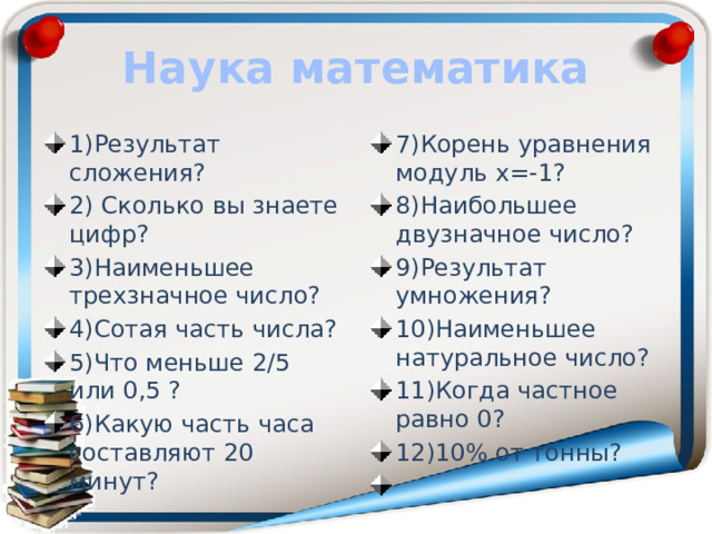 Наука математика 1)Результат сложения? 2) Сколько вы знаете цифр? 3)Наименьшее трехзначное число? 4)Сотая часть числа? 5)Что меньше 2/5 или 0,5 ? 6)Какую часть часа составляют 20 минут? 7)Корень уравнения модуль х=-1? 8)Наибольшее двузначное число? 9)Результат умножения? 10)Наименьшее натуральное число? 11)Когда частное равно 0? 12)10% от тонны?   