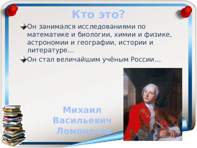 Кто это? Он занимался исследованиями по математике и биологии, химии и физике, астрономии и географии, истории и литературе… Он стал величайшим учёным России… Михаил Васильевич Ломоносов 