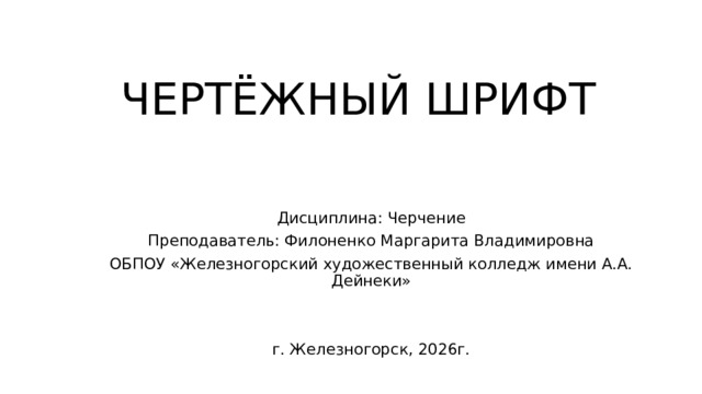 ЧЕРТЁЖНЫЙ ШРИФТ Дисциплина: Черчение Преподаватель: Филоненко Маргарита Владимировна ОБПОУ «Железногорский художественный колледж имени А.А. Дейнеки» г. Железногорск, 2026г. 