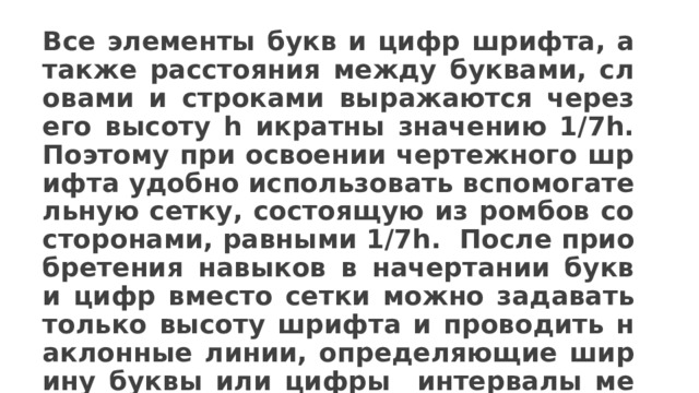 Все элементы букв и цифр шрифта, а также расстояния между буквами, словами и строками выражаются через его высоту h икратны значению 1/7h. Поэтому при освоении чертежного шрифта удобно использовать вспомогательную сетку, состоящую из ромбов со сторонами, равными 1/7h. После приобретения навыков в начертании букв и цифр вместо сетки можно задавать только высоту шрифта и проводить наклонные линии, определяющие ширину буквы или цифры интервалы между ними.  