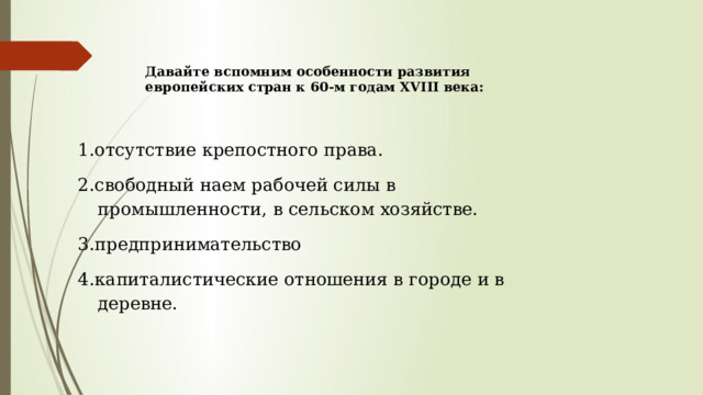 Давайте вспомним особенности развития европейских стран к 60-м годам XVIII века: 1.отсутствие крепостного права. 2.свободный наем рабочей силы в промышленности, в сельском хозяйстве. 3.предпринимательство 4.капиталистические отношения в городе и в деревне. 