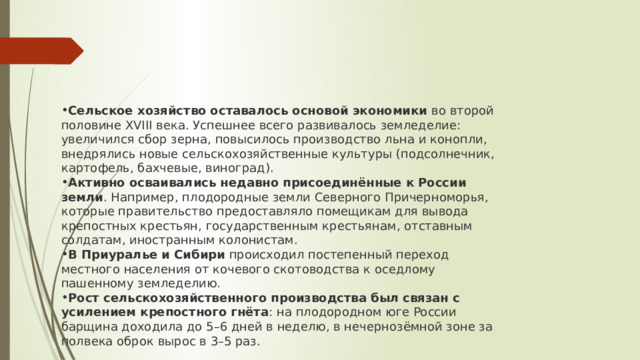 Сельское хозяйство оставалось основой экономики  во второй половине XVIII века. Успешнее всего развивалось земледелие: увеличился сбор зерна, повысилось производство льна и конопли, внедрялись новые сельскохозяйственные культуры (подсолнечник, картофель, бахчевые, виноград). Активно осваивались недавно присоединённые к России земли . Например, плодородные земли Северного Причерноморья, которые правительство предоставляло помещикам для вывода крепостных крестьян, государственным крестьянам, отставным солдатам, иностранным колонистам. В Приуралье и Сибири  происходил постепенный переход местного населения от кочевого скотоводства к оседлому пашенному земледелию. Рост сельскохозяйственного производства был связан с усилением крепостного гнёта : на плодородном юге России барщина доходила до 5–6 дней в неделю, в нечернозёмной зоне за полвека оброк вырос в 3–5 раз. 