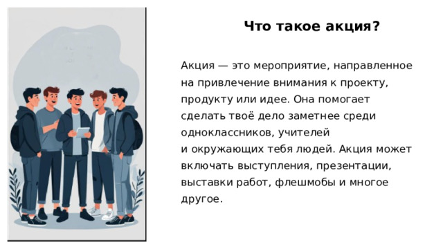 Что такое акция? Акция — это мероприятие, направленное на привлечение внимания к проекту, продукту или идее. Она помогает сделать твоё дело заметнее среди одноклассников, учителей и окружающих тебя людей. Акция может включать выступления, презентации, выставки работ, флешмобы и многое другое. 