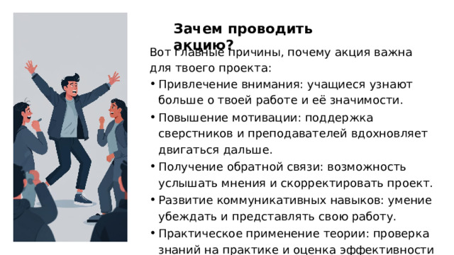 Зачем проводить акцию? Вот главные причины, почему акция важна для твоего проекта: Привлечение внимания: учащиеся узнают больше о твоей работе и её значимости. Повышение мотивации: поддержка сверстников и преподавателей вдохновляет двигаться дальше. Получение обратной связи: возможность услышать мнения и скорректировать проект. Развитие коммуникативных навыков: умение убеждать и представлять свою работу. Практическое применение теории: проверка знаний на практике и оценка эффективности проекта. 