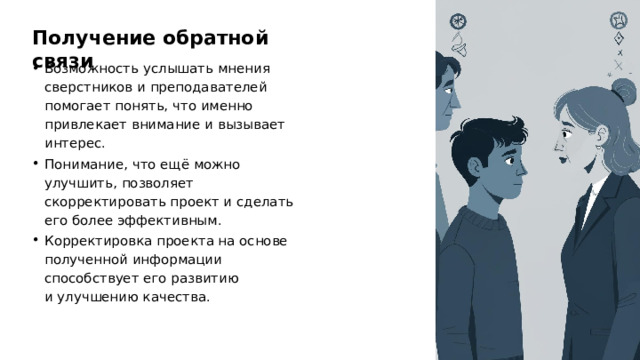 Получение обратной связи Возможность услышать мнения сверстников и преподавателей помогает понять, что именно привлекает внимание и вызывает интерес. Понимание, что ещё можно улучшить, позволяет скорректировать проект и сделать его более эффективным. Корректировка проекта на основе полученной информации способствует его развитию и улучшению качества. 