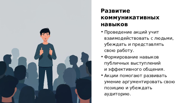 Развитие коммуникативных навыков Проведение акций учит взаимодействовать с людьми, убеждать и представлять свою работу. Формирование навыков публичных выступлений и эффективного общения. Акции помогают развивать умение аргументировать свою позицию и убеждать аудиторию. 