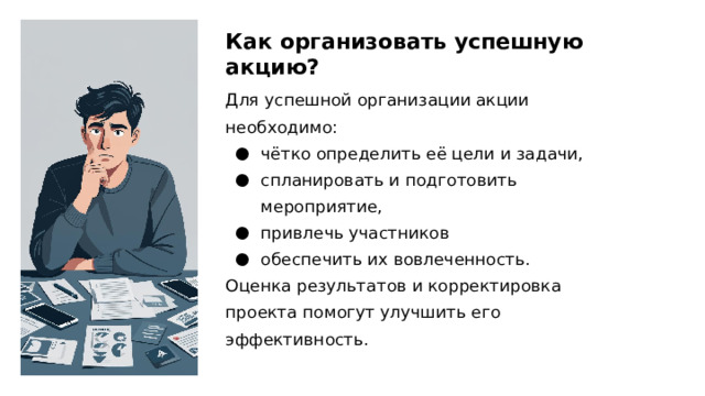 Как организовать успешную акцию? Для успешной организации акции необходимо: чётко определить её цели и задачи, спланировать и подготовить мероприятие, привлечь участников обеспечить их вовлеченность. Оценка результатов и корректировка проекта помогут улучшить его эффективность. 