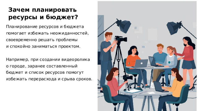 Зачем планировать ресурсы и бюджет? Планирование ресурсов и бюджета помогает избежать неожиданностей, своевременно решать проблемы и спокойно заниматься проектом. Например, при создании видеоролика о городе, заранее составленный бюджет и список ресурсов помогут избежать перерасхода и срыва сроков.  