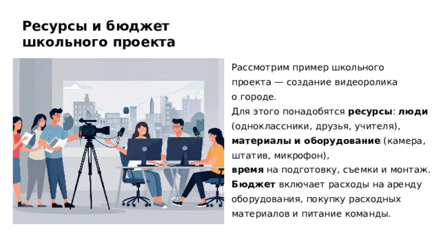 Ресурсы и бюджет школьного проекта Рассмотрим пример школьного проекта — создание видеоролика о городе. Для этого понадобятся ресурсы : люди (одноклассники, друзья, учителя), материалы и оборудование (камера, штатив, микрофон), время на подготовку, съемки и монтаж. Бюджет включает расходы на аренду оборудования, покупку расходных материалов и питание команды.  