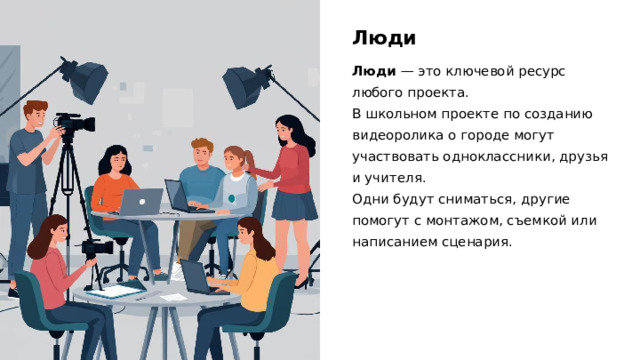 Люди Люди  — это ключевой ресурс любого проекта. В школьном проекте по созданию видеоролика о городе могут участвовать одноклассники, друзья и учителя. Одни будут сниматься, другие помогут с монтажом, съемкой или написанием сценария.  