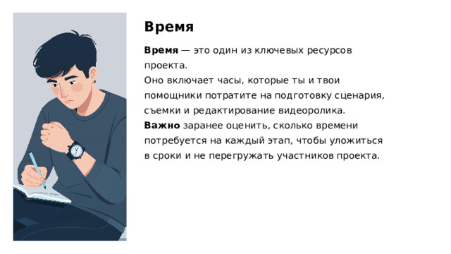 Время Время  — это один из ключевых ресурсов проекта. Оно включает часы, которые ты и твои помощники потратите на подготовку сценария, съемки и редактирование видеоролика. Важно заранее оценить, сколько времени потребуется на каждый этап, чтобы уложиться в сроки и не перегружать участников проекта.  