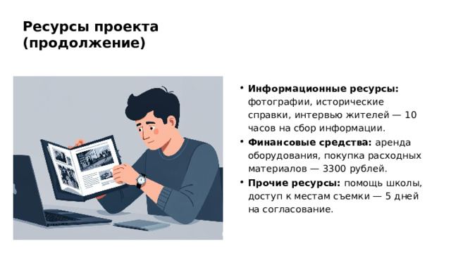 Ресурсы проекта (продолжение) Информационные ресурсы: фотографии, исторические справки, интервью жителей — 10 часов на сбор информации. Финансовые средства: аренда оборудования, покупка расходных материалов — 3300 рублей. Прочие ресурсы: помощь школы, доступ к местам съемки — 5 дней на согласование.  