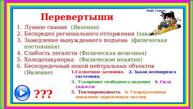 Перевертыши  Лунное сияние (Явление) Беспредел регионального отторжения (закон) Замедление вынужденного подъема (физическая постоянная) Слабость легкости (Физическая величина) Холодозакупорка (Физическое понятие) Беспорядочный покой нейтральных объектов (Явление) Солнечное затмение. 2. Закон всемирного тяготения. 3. Ускорение свободного падения 4. Сила тяжести 5. Теплопроводность 6. Упорядоченное движение заряженных частиц ??? 