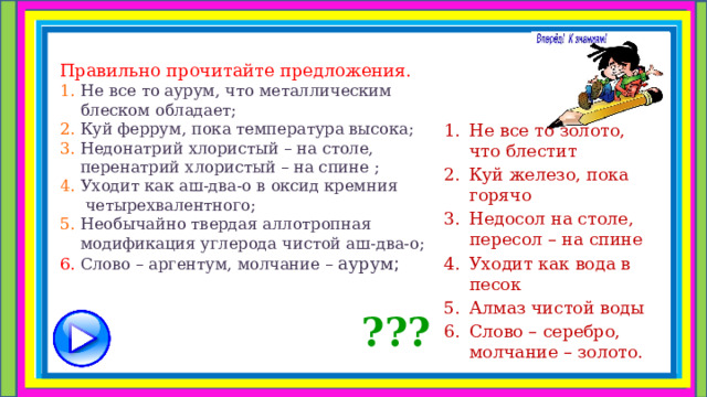 Правильно прочитайте предложения.  1.  Не все то аурум, что металлическим  блеском обладает;  2. Куй феррум, пока температура высока;  3. Недонатрий хлористый – на столе,  перенатрий хлористый – на спине ;  4. Уходит как аш-два-о в оксид кремния  четырехвалентного;  5. Необычайно твердая аллотропная  модификация углерода чистой аш-два-о;  6. Слово – аргентум, молчание – аурум ;   Не все то золото, что блестит Куй железо, пока горячо Недосол на столе, пересол – на спине Уходит как вода в песок Алмаз чистой воды Слово – серебро, молчание – золото. ??? 
