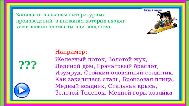 Запишите названия литературных произведений, в названия которых входят химические элементы или вещества. Например: Железный поток, Золотой жук, Ледяной дом, Гранатовый браслет, Изумруд, Стойкий оловянный солдатик, Как закалялась сталь, Бронзовая птица, Медный всадник, Стальная крыса, Золотой Теленок, Медной горы хозяйка ??? 
