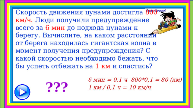       Скорость движения цунами достигла 800 км/ч. Люди получили предупреждение всего за 6 мин до подхода цунами к берегу. Вычислите, на каком расстоянии от берега находилась гигантская волна в момент получения предупреждения? С какой скоростью необходимо бежать, что бы успеть отбежать на 1 км и спастись?     6 мин = 0.1 ч 800*0,1 = 80 (км) 1 км / 0,1 ч = 10 км/ч   ??? 