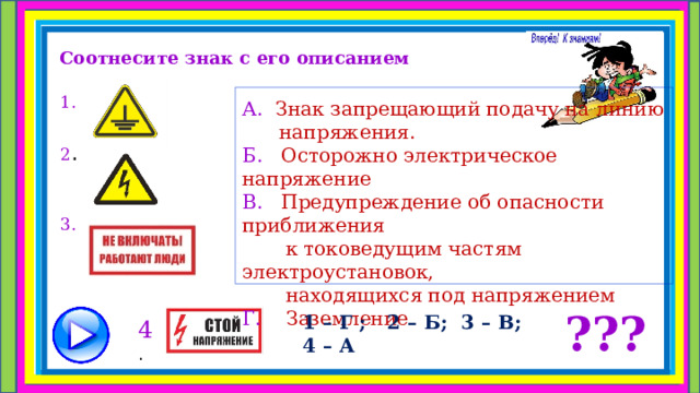 Соотнесите знак с его описанием 1.  2 . 3. А. Знак запрещающий подачу на линию  напряжения. Б. Осторожно электрическое напряжение В. Предупреждение об опасности приближения  к токоведущим частям электроустановок,  находящихся под напряжением Г. Заземление ??? 1 – Г ; 2 – Б; 3 – В; 4 – А 4 . 