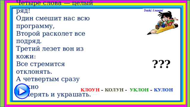 Что за чудо-анаграмма!  Четыре слова — целый ряд!  Один смешит нас всю программу,  Второй расколет все подряд.  Третий лезет вон из кожи:  Все стремится отклонять.  А четвертым сразу можно  Измерять и украшать. ??? КЛОУН – КОЛУН - УКЛОН – КУЛОН  