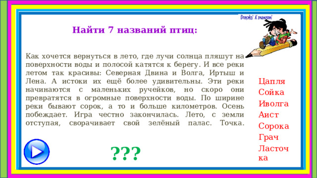 Найти 7 названий птиц:  Как хочется вернуться в лето, где лучи солнца пляшут на поверхности воды и полосой катятся к берегу. И все реки летом так красивы: Северная Двина и Волга, Иртыш и Лена. А истоки их ещё более удивительны. Эти реки начинаются с маленьких ручейков, но скоро они превратятся в огромные поверхности воды. По ширине реки бывают сорок, а то и больше километров. Осень побеждает. Игра честно закончилась. Лето, с земли отступая, сворачивает свой зелёный палас. Точка.   Цапля Сойка Иволга Аист Сорока Грач Ласточка ??? 
