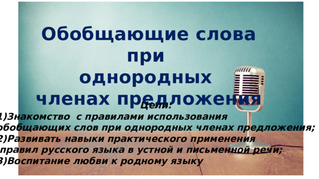 Обобщающие слова при однородных членах предложения Цели: Знакомство с правилами использования обобщающих слов при однородных членах предложения; 2)Развивать навыки практического применения  правил русского языка в устной и письменной речи; 3)Воспитание любви к родному языку 