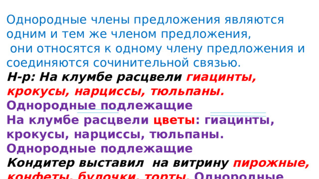 Однородные члены предложения являются одним и тем же членом предложения,  они относятся к одному члену предложения и соединяются сочинительной связью. Н-р: На клумбе расцвели гиацинты, крокусы, нарциссы, тюльпаны. Однородные подлежащие На клумбе расцвели цветы : гиацинты, крокусы, нарциссы, тюльпаны. Однородные подлежащие Кондитер выставил на витрину пирожные, конфеты, булочки, торты. Однородные дополнения Кондитер выставил на витрину выпечку : пирожные, конфеты, булочки, торты. 