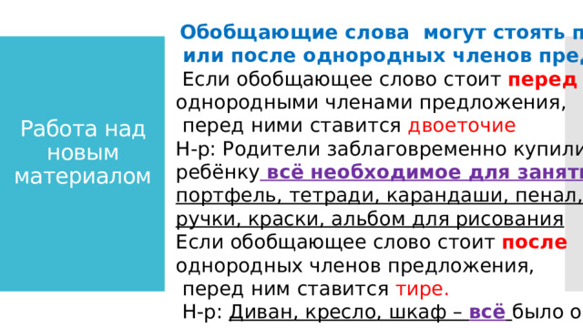 Работа над новым материалом  Обобщающие слова могут стоять перед  или после однородных членов предложения.  Если обобщающее слово стоит перед однородными членами предложения,  перед ними ставится двоеточие Н-р: Родители заблаговременно купили ребёнку всё необходимое для занятий: портфель, тетради, карандаши, пенал, ручки, краски, альбом для рисования Если обобщающее слово стоит после однородных членов предложения,  перед ним ставится тире.  Н-р: Диван, кресло, шкаф – всё  было очень  комфортное и практичное. 