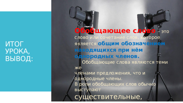 ИТОГ УРОКА,  ВЫВОД: Обобщающее слово - это слово или сочетание слов, которое является общим обозначением находящихся при нём однородных членов.    Обобщающие слова являются теми же членами предложения, что и однородные члены. В роли обобщающих слов обычно выступают существительные,  местоимения и наречия . 